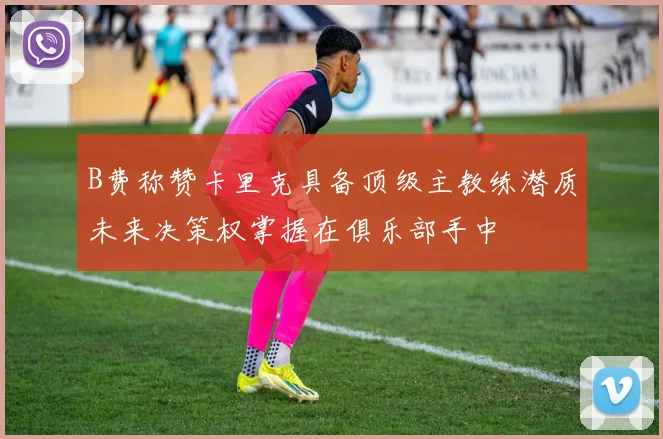 B费称赞卡里克具备顶级主教练潜质未来决策权掌握在俱乐部手中