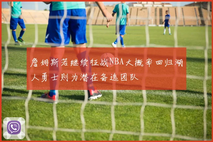 詹姆斯若继续征战NBA大概率回归湖人勇士则为潜在备选团队