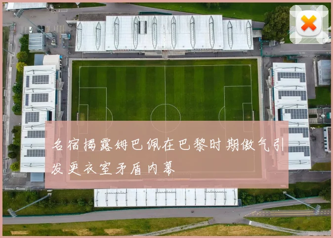 名宿揭露姆巴佩在巴黎时期傲气引发更衣室矛盾内幕