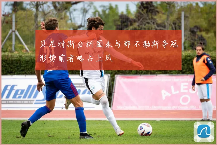 贝尼特斯分析国米与那不勒斯争冠形势前者略占上风