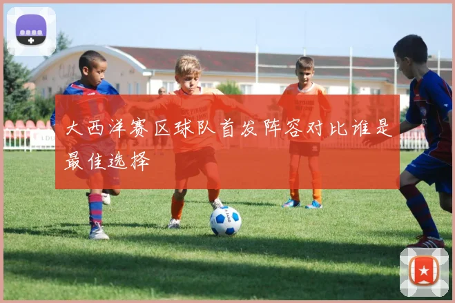 大西洋赛区球队首发阵容对比谁是最佳选择