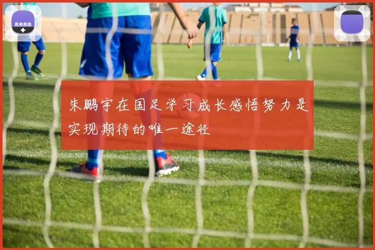 朱鹏宇在国足学习成长感悟努力是实现期待的唯一途径