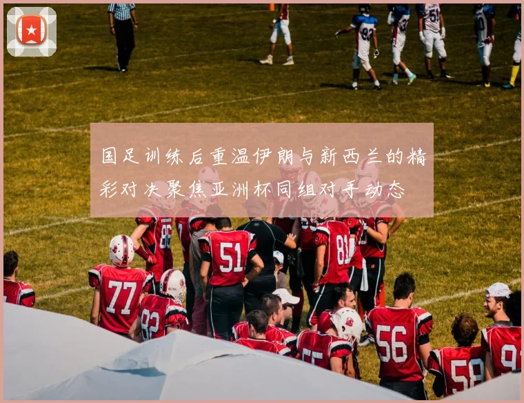 国足训练后重温伊朗与新西兰的精彩对决聚焦亚洲杯同组对手动态