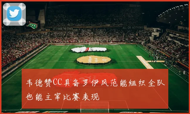韦德赞CC具备罗伊风范能组织全队也能主宰比赛表现