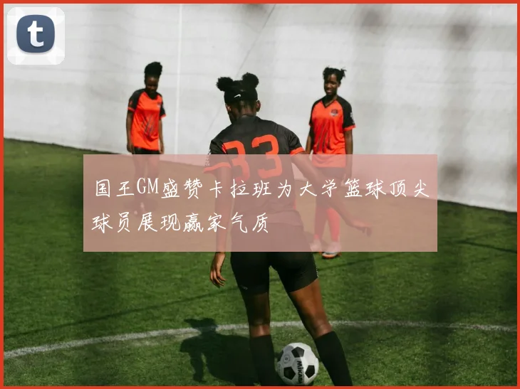 国王GM盛赞卡拉班为大学篮球顶尖球员展现赢家气质