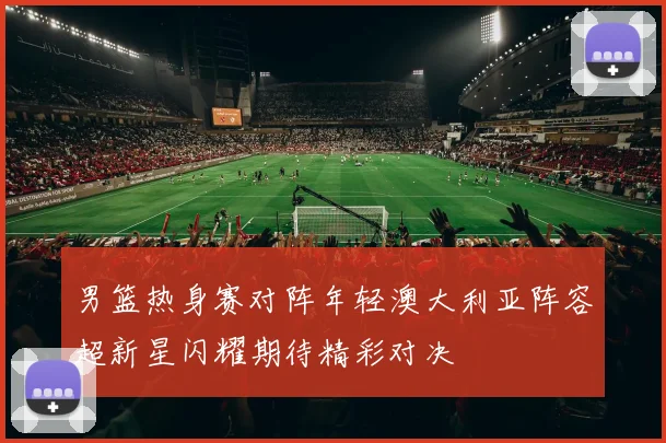 男篮热身赛对阵年轻澳大利亚阵容超新星闪耀期待精彩对决