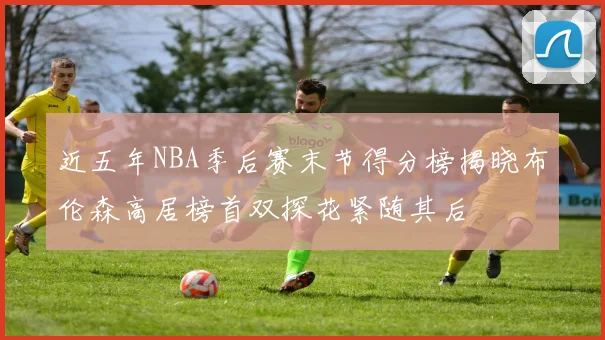近五年NBA季后赛末节得分榜揭晓布伦森高居榜首双探花紧随其后