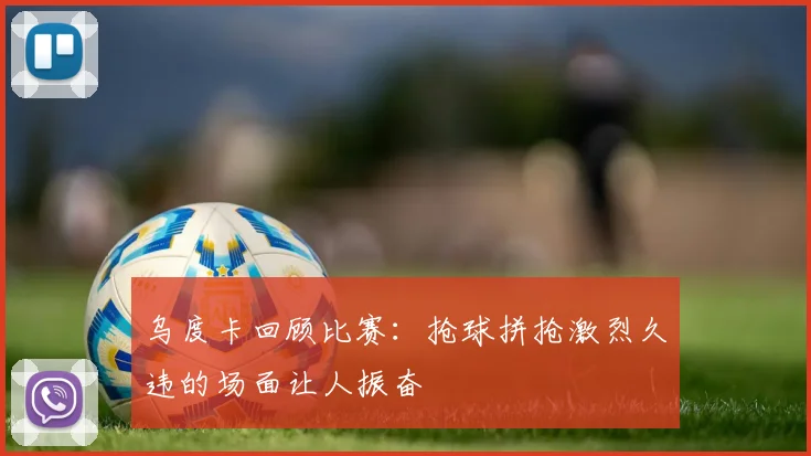 乌度卡回顾比赛：抢球拼抢激烈久违的场面让人振奋
