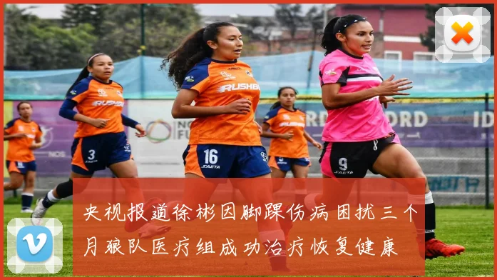 央视报道徐彬因脚踝伤病困扰三个月狼队医疗组成功治疗恢复健康