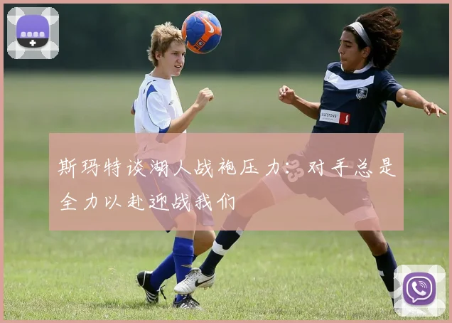 斯玛特谈湖人战袍压力：对手总是全力以赴迎战我们