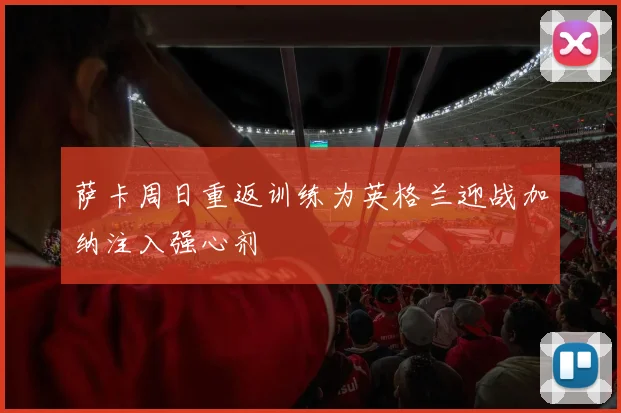 萨卡周日重返训练为英格兰迎战加纳注入强心剂