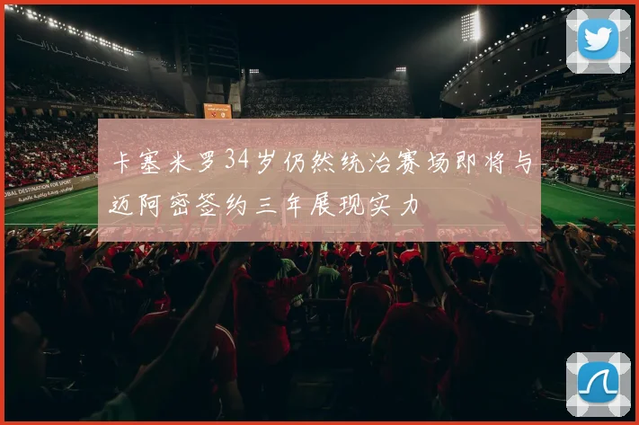 卡塞米罗34岁仍然统治赛场即将与迈阿密签约三年展现实力