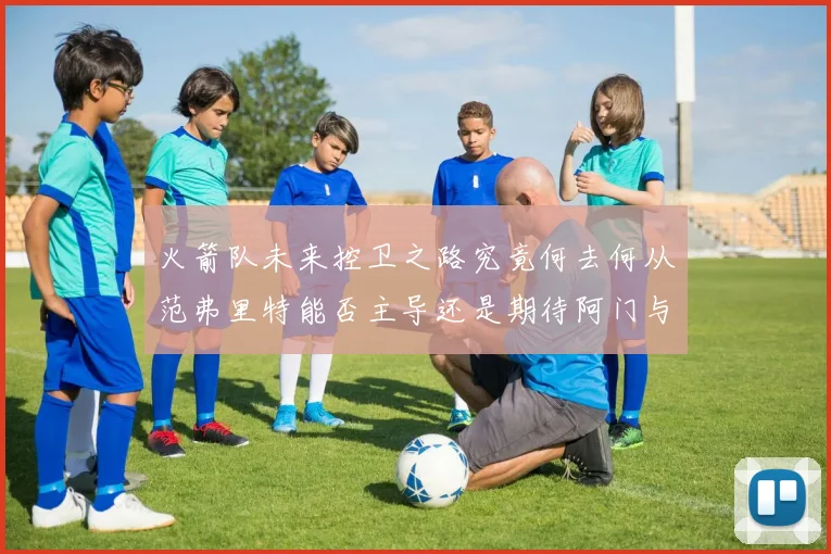 火箭队未来控卫之路究竟何去何从范弗里特能否主导还是期待阿门与谢泼德崛起