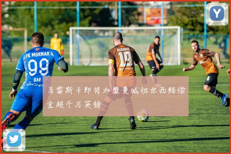 马雷斯卡即将加盟曼城切尔西赔偿金超千万英镑