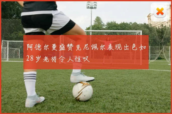 阿德尔曼盛赞克尼佩尔表现出色如28岁老将令人惊叹