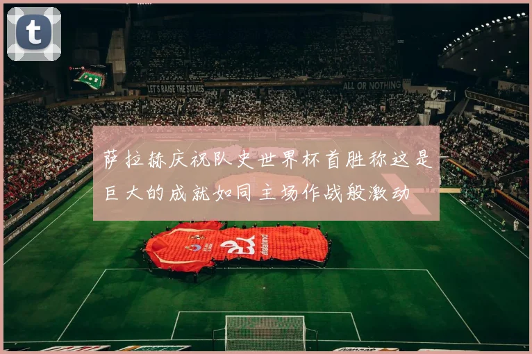 萨拉赫庆祝队史世界杯首胜称这是巨大的成就如同主场作战般激动