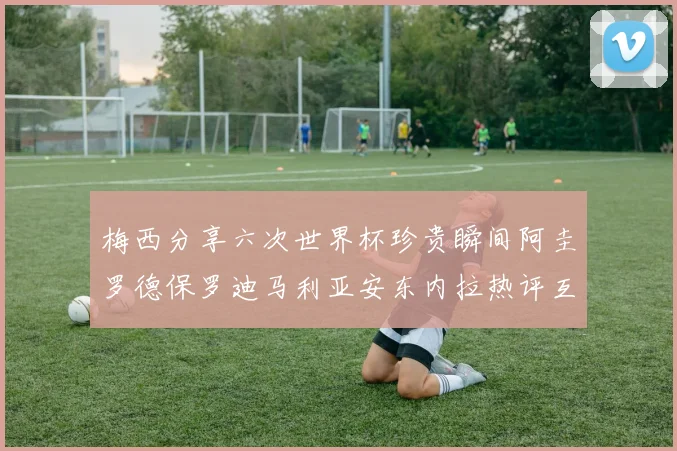 梅西分享六次世界杯珍贵瞬间阿圭罗德保罗迪马利亚安东内拉热评互动