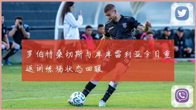 罗伯特桑切斯与库库雷利亚今日重返训练场状态回暖