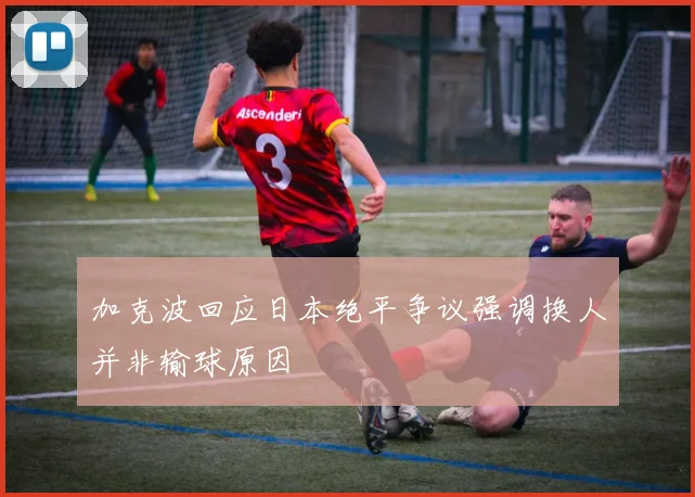 加克波回应日本绝平争议强调换人并非输球原因
