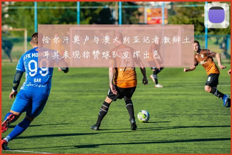 恰尔汗奥卢与澳大利亚记者激辩土耳其表现称赞球队发挥出色