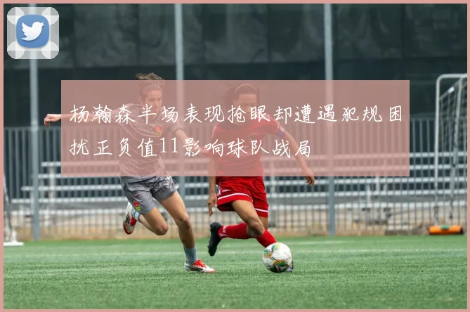 杨瀚森半场表现抢眼却遭遇犯规困扰正负值11影响球队战局