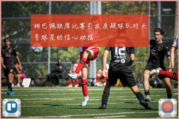 姆巴佩缺席比赛引发质疑球队对头号球星的信心动摇